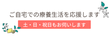 ご家庭での療養生活を応援します。土日祝日もお伺いします。