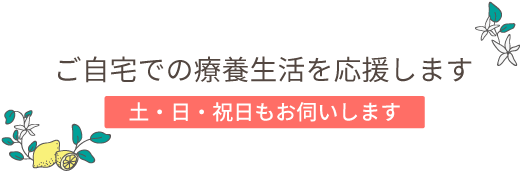 ご家庭での療養生活を応援します。土日祝日もお伺いします。